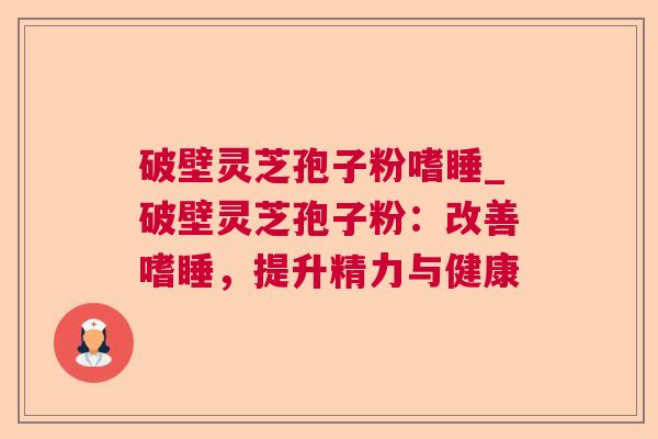 破壁灵芝孢子粉嗜睡_破壁灵芝孢子粉：改善嗜睡，提升精力与健康  第1张