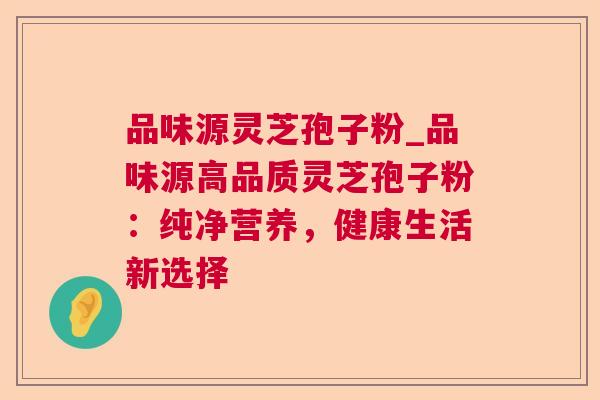 品味源灵芝孢子粉_品味源高品质灵芝孢子粉：纯净营养，健康生活新选择  第1张