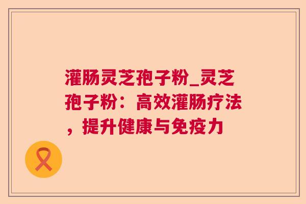 灌肠灵芝孢子粉_灵芝孢子粉：高效灌肠疗法，提升健康与免疫力  第1张