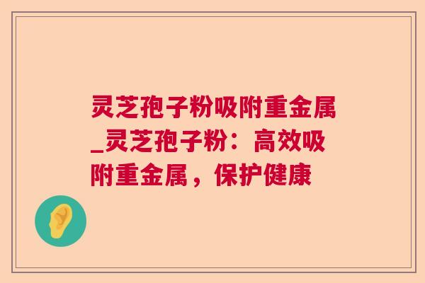 灵芝孢子粉吸附重金属_灵芝孢子粉:高效吸附重金属,保护健康 第1张 灵芝孢子粉吸附重金属_灵芝孢子粉:高效吸附重金属,保护健康 第1张
