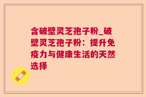 含破壁灵芝孢子粉_破壁灵芝孢子粉:提升免疫力与健康生活的天然选择 第1张 含破壁灵芝孢子粉_破壁灵芝孢子粉:提升免疫力与健康生活的天然选择 第1张
