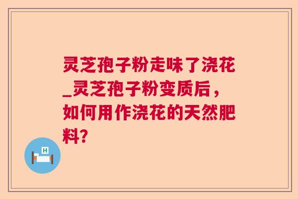 灵芝孢子粉走味了浇花_灵芝孢子粉变质后,如何用作浇花的天然肥料? 第1张 灵芝孢子粉走味了浇花_灵芝孢子粉变质后,如何用作浇花的天然肥料? 第1张