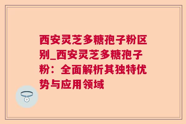 西安灵芝多糖孢子粉区别_西安灵芝多糖孢子粉：全面解析其独特优势与应用领域  第1张