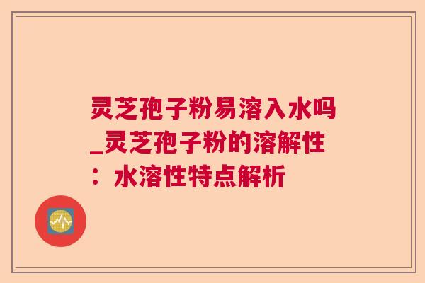 灵芝孢子粉易溶入水吗_灵芝孢子粉的溶解性：水溶性特点解析  第1张