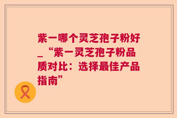 紫一哪个灵芝孢子粉好_“紫一灵芝孢子粉品质对比：选择最佳产品指南”  第1张