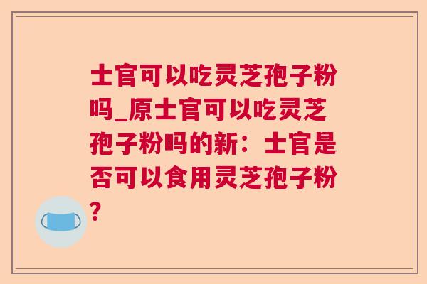 士官可以吃灵芝孢子粉吗_原士官可以吃灵芝孢子粉吗的新：士官是否可以食用灵芝孢子粉？  第1张
