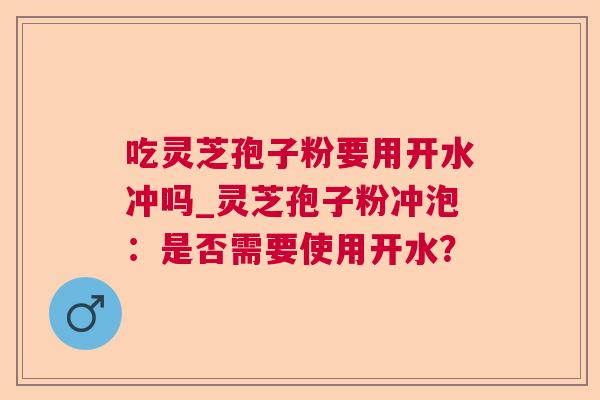 吃灵芝孢子粉要用开水冲吗_灵芝孢子粉冲泡：是否需要使用开水？  第1张