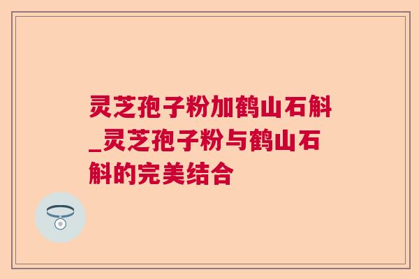 灵芝孢子粉加鹤山石斛_灵芝孢子粉与鹤山石斛的完美结合  第1张
