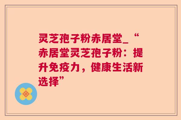 灵芝孢子粉赤居堂_“赤居堂灵芝孢子粉：提升免疫力，健康生活新选择”  第1张