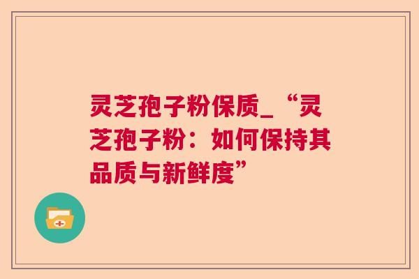 灵芝孢子粉保质_“灵芝孢子粉：如何保持其品质与新鲜度”  第1张