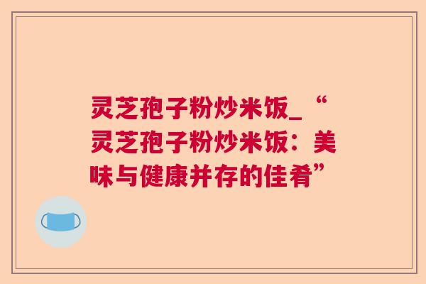 灵芝孢子粉炒米饭_“灵芝孢子粉炒米饭：美味与健康并存的佳肴”  第1张