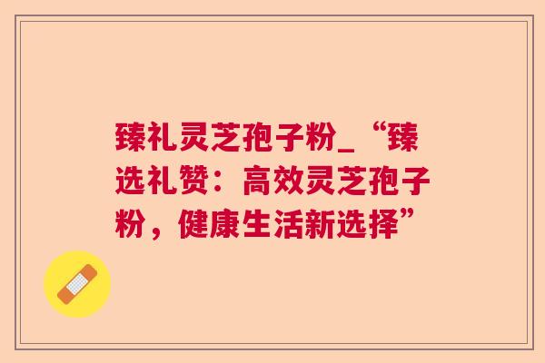 臻礼灵芝孢子粉_“臻选礼赞：高效灵芝孢子粉，健康生活新选择”  第1张