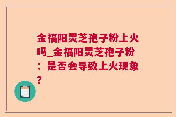 金福阳灵芝孢子粉上火吗_金福阳灵芝孢子粉：是否会导致上火现象？  第1张