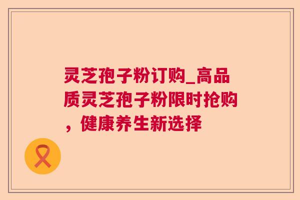 灵芝孢子粉订购_高品质灵芝孢子粉限时抢购,健康养生新选择 第1张 灵芝孢子粉订购_高品质灵芝孢子粉限时抢购,健康养生新选择 第1张