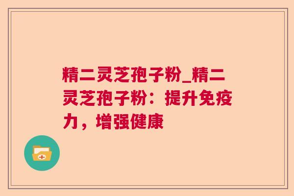精二灵芝孢子粉_精二灵芝孢子粉:提升免疫力,增强健康 第1张 精二灵芝孢子粉_精二灵芝孢子粉:提升免疫力,增强健康 第1张