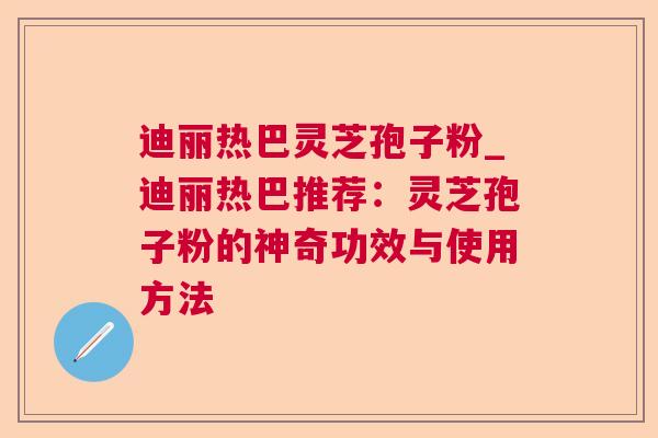 迪丽热巴灵芝孢子粉_迪丽热巴推荐:灵芝孢子粉的神奇功效与使用方法 第1张 迪丽热巴灵芝孢子粉_迪丽热巴推荐:灵芝孢子粉的神奇功效与使用方法 第1张