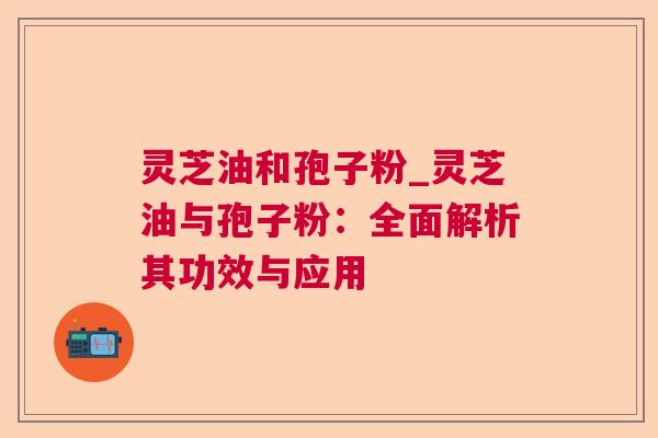 灵芝油和孢子粉_灵芝油与孢子粉：全面解析其功效与应用  第1张