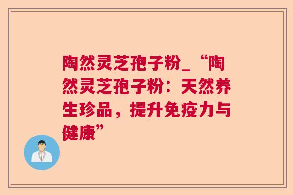 陶然灵芝孢子粉_“陶然灵芝孢子粉：天然养生珍品，提升免疫力与健康”  第1张