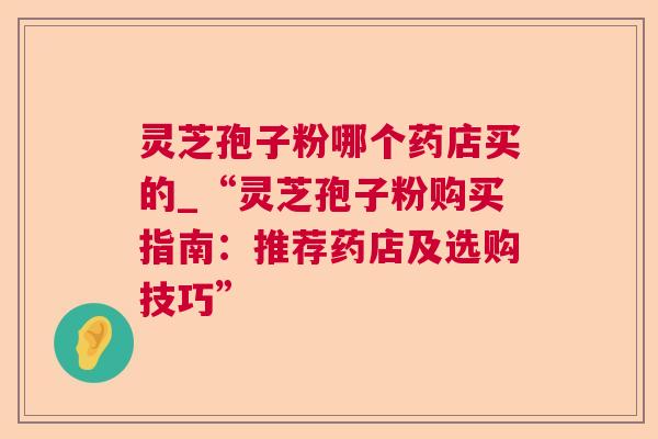 灵芝孢子粉哪个药店买的_“灵芝孢子粉购买指南：推荐药店及选购技巧”  第1张