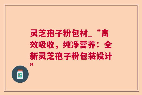 灵芝孢子粉包材_“高效吸收,纯净营养:全新灵芝孢子粉包装设计” 第1张 灵芝孢子粉包材_“高效吸收,纯净营养:全新灵芝孢子粉包装设计” 第1张