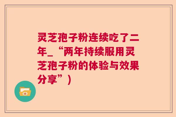 灵芝孢子粉连续吃了二年_“两年持续服用灵芝孢子粉的体验与效果分享”) 第1张 灵芝孢子粉连续吃了二年_“两年持续服用灵芝孢子粉的体验与效果分享”) 第1张