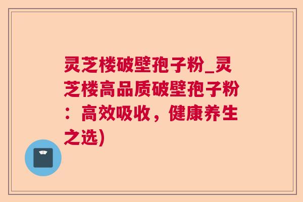 灵芝楼破壁孢子粉_灵芝楼高品质破壁孢子粉:高效吸收,健康养生之选) 第1张 灵芝楼破壁孢子粉_灵芝楼高品质破壁孢子粉:高效吸收,健康养生之选) 第1张