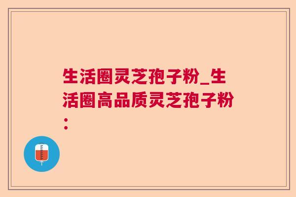 生活圈灵芝孢子粉_生活圈高品质灵芝孢子粉: 第1张 生活圈灵芝孢子粉_生活圈高品质灵芝孢子粉: 第1张