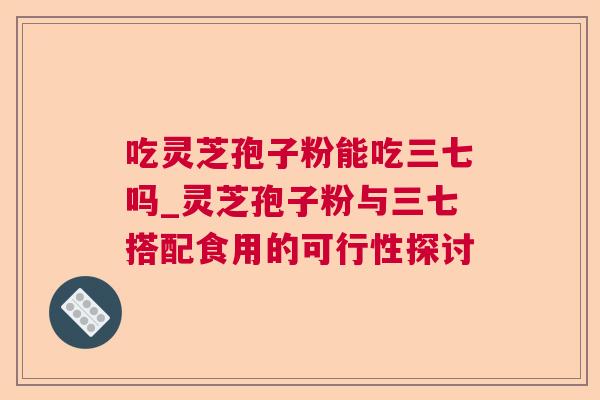 吃灵芝孢子粉能吃三七吗_灵芝孢子粉与三七搭配食用的可行性探讨  第1张