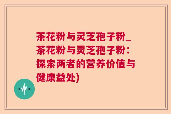 茶花粉与灵芝孢子粉_茶花粉与灵芝孢子粉：探索两者的营养价值与健康益处)  第1张
