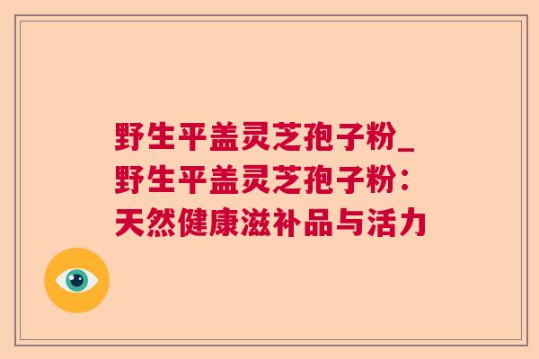 野生平盖灵芝孢子粉_野生平盖灵芝孢子粉:天然健康滋补品与活力  第1张 野生平盖灵芝孢子粉_野生平盖灵芝孢子粉:天然健康滋补品与活力  第1张