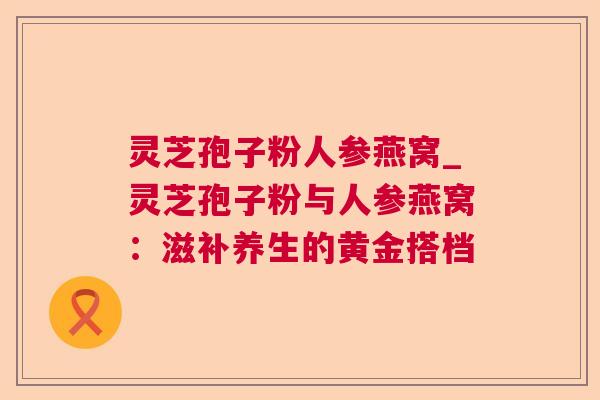 灵芝孢子粉人参燕窝_灵芝孢子粉与人参燕窝：滋补养生的黄金搭档  第1张