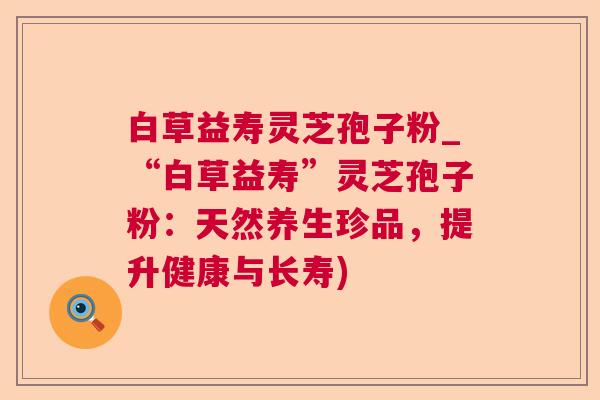 白草益寿灵芝孢子粉_“白草益寿”灵芝孢子粉：天然养生珍品，提升健康与长寿)  第1张