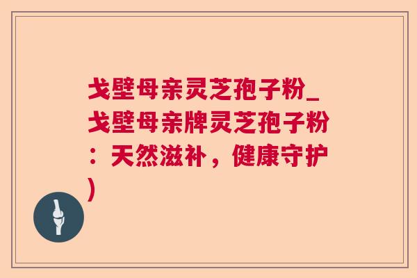 戈壁母亲灵芝孢子粉_戈壁母亲牌灵芝孢子粉：天然滋补，健康守护)  第1张