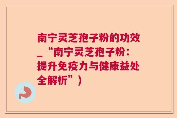 南宁灵芝孢子粉的功效_“南宁灵芝孢子粉：提升免疫力与健康益处全解析”)  第1张
