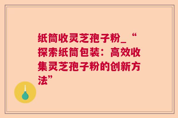 纸筒收灵芝孢子粉_“探索纸筒包装：高效收集灵芝孢子粉的创新方法”  第1张