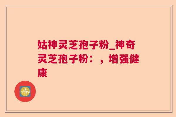 姑神灵芝孢子粉_神奇灵芝孢子粉：，增强健康  第1张