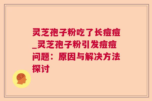 灵芝孢子粉吃了长痘痘_灵芝孢子粉引发痘痘问题：原因与解决方法探讨  第1张