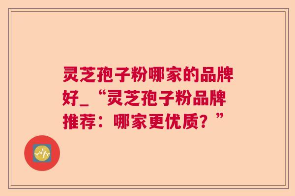 灵芝孢子粉哪家的品牌好_“灵芝孢子粉品牌推荐：哪家更优质？”  第1张