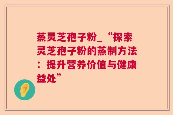 蒸灵芝孢子粉_“探索灵芝孢子粉的蒸制方法：提升营养价值与健康益处”  第1张