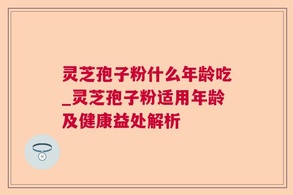 灵芝孢子粉什么年龄吃_灵芝孢子粉适用年龄及健康益处解析  第1张