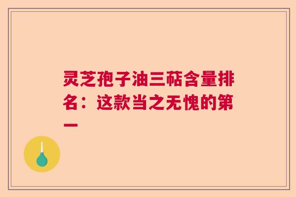 灵芝孢子油三萜含量排名：这款当之无愧的第一  第1张