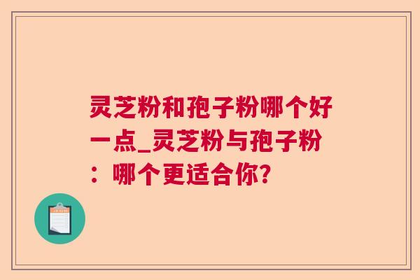 灵芝粉和孢子粉哪个好一点_灵芝粉与孢子粉：哪个更适合你？  第1张