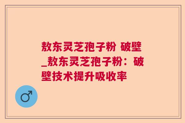 敖东灵芝孢子粉 破壁_敖东灵芝孢子粉：破壁技术提升吸收率  第1张