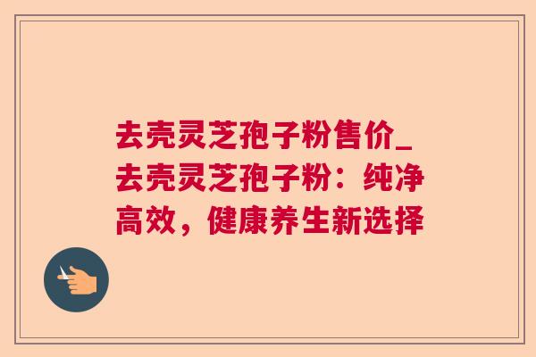 去壳灵芝孢子粉售价_去壳灵芝孢子粉:纯净高效,健康养生新选择  第1张 去壳灵芝孢子粉售价_去壳灵芝孢子粉:纯净高效,健康养生新选择  第1张