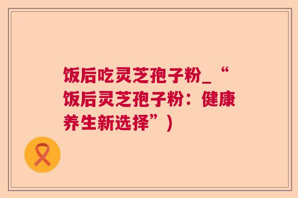饭后吃灵芝孢子粉_“饭后灵芝孢子粉:健康养生新选择”)  第1张 饭后吃灵芝孢子粉_“饭后灵芝孢子粉:健康养生新选择”)  第1张
