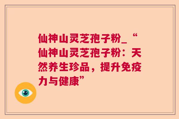 仙神山灵芝孢子粉_“仙神山灵芝孢子粉:天然养生珍品,提升免疫力与健康”  第1张 仙神山灵芝孢子粉_“仙神山灵芝孢子粉:天然养生珍品,提升免疫力与健康”  第1张