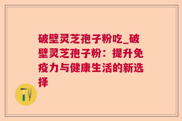 破壁灵芝孢子粉吃_破壁灵芝孢子粉：提升免疫力与健康生活的新选择  第1张