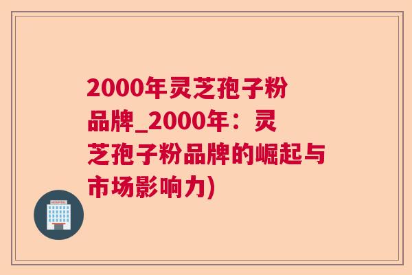 2000年灵芝孢子粉品牌_2000年：灵芝孢子粉品牌的崛起与市场影响力)  第1张