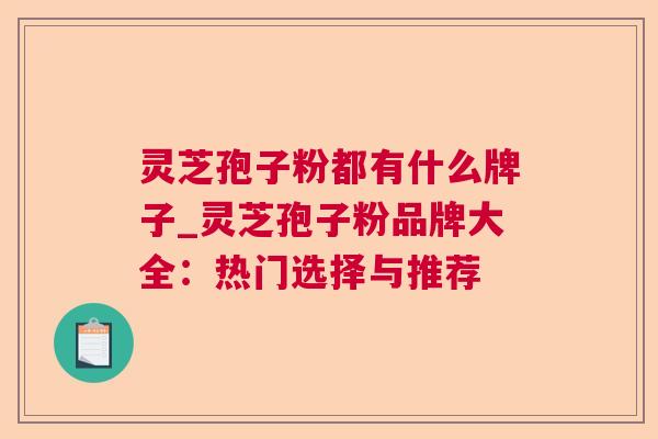 灵芝孢子粉都有什么牌子_灵芝孢子粉品牌大全：热门选择与推荐  第1张