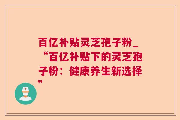 百亿补贴灵芝孢子粉_“百亿补贴下的灵芝孢子粉：健康养生新选择”  第1张